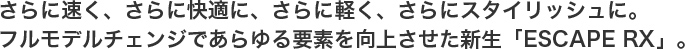 さらに速く、さらに快適に、さらに軽く、さらにスタイリッシュに。フルモデルチェンジであらゆる要素を向上させた新生「ESCAPE RX」。